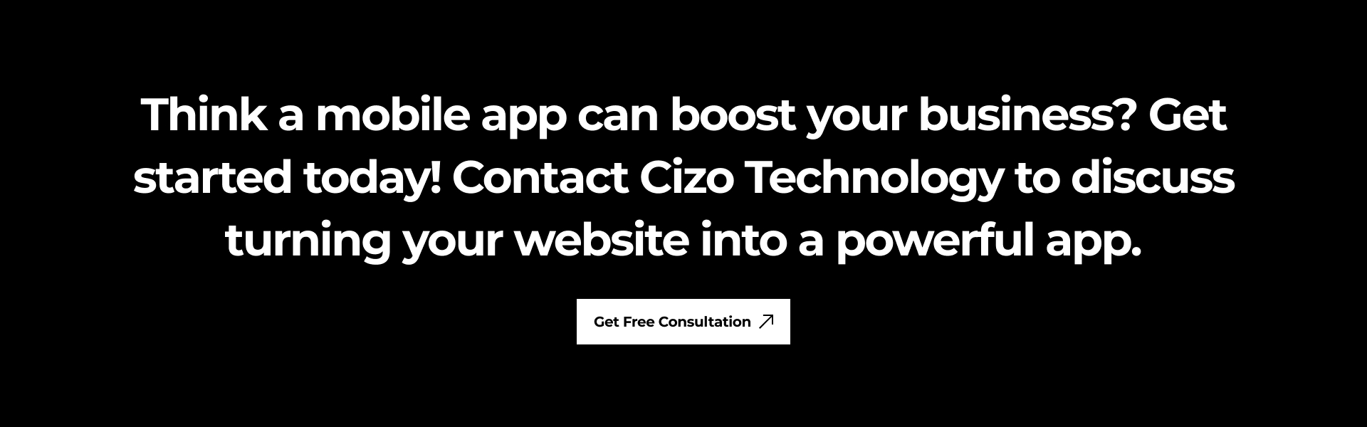 Think a mobile app can boost your business? Get started today! Contact Cizo Technology to discuss turning your website into a powerful app.